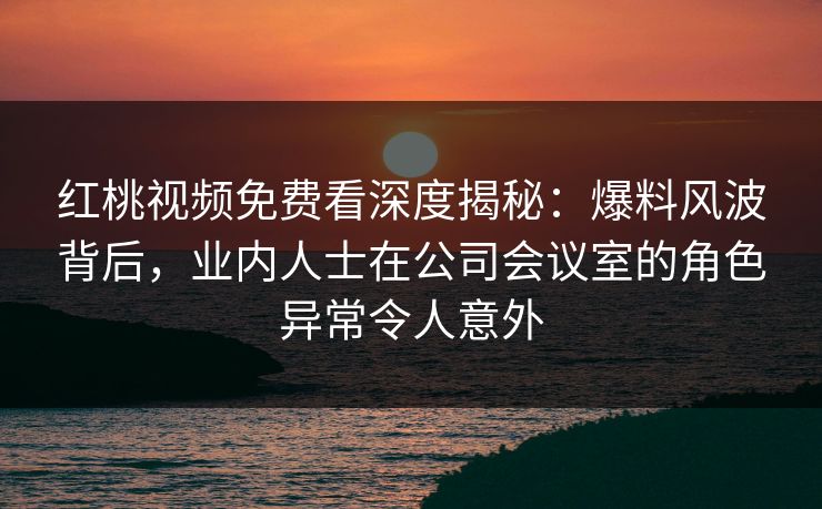 红桃视频免费看深度揭秘：爆料风波背后，业内人士在公司会议室的角色异常令人意外
