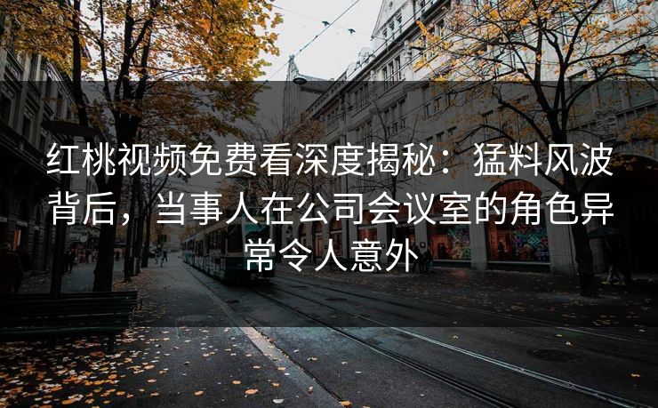 红桃视频免费看深度揭秘：猛料风波背后，当事人在公司会议室的角色异常令人意外