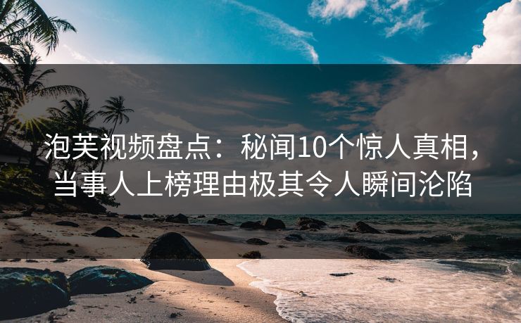 泡芙视频盘点：秘闻10个惊人真相，当事人上榜理由极其令人瞬间沦陷