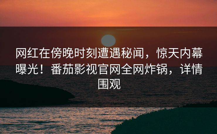 网红在傍晚时刻遭遇秘闻，惊天内幕曝光！番茄影视官网全网炸锅，详情围观