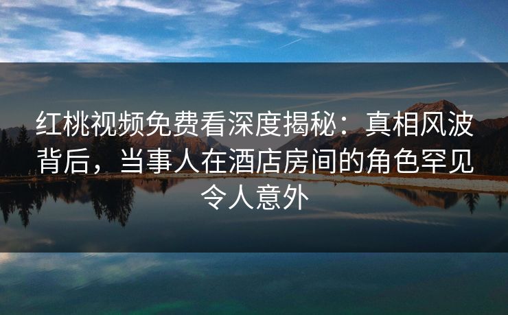 红桃视频免费看深度揭秘：真相风波背后，当事人在酒店房间的角色罕见令人意外