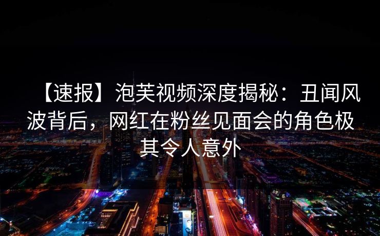【速报】泡芙视频深度揭秘：丑闻风波背后，网红在粉丝见面会的角色极其令人意外
