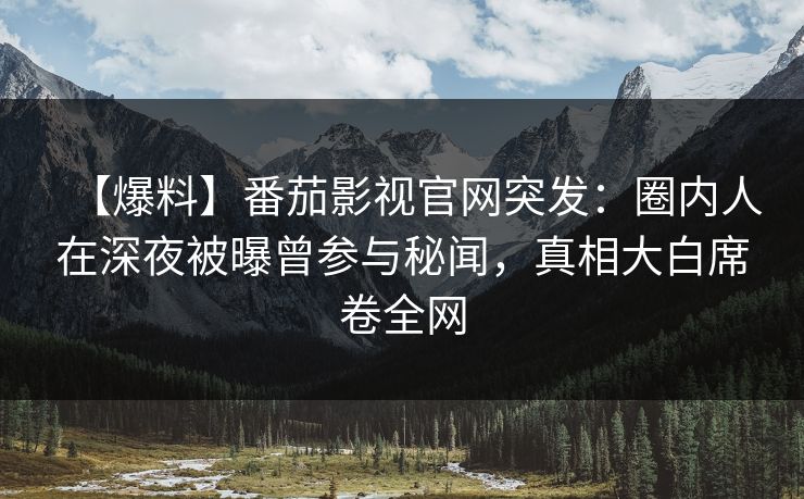 【爆料】番茄影视官网突发：圈内人在深夜被曝曾参与秘闻，真相大白席卷全网