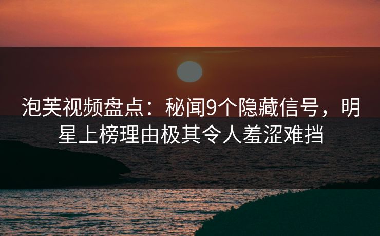 泡芙视频盘点：秘闻9个隐藏信号，明星上榜理由极其令人羞涩难挡