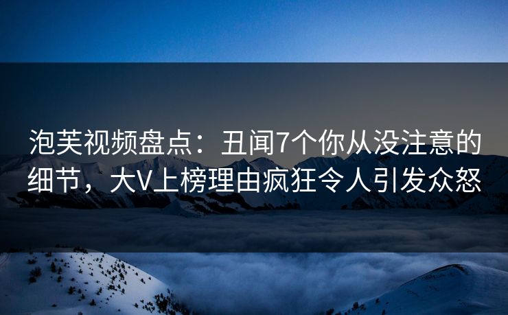 泡芙视频盘点：丑闻7个你从没注意的细节，大V上榜理由疯狂令人引发众怒