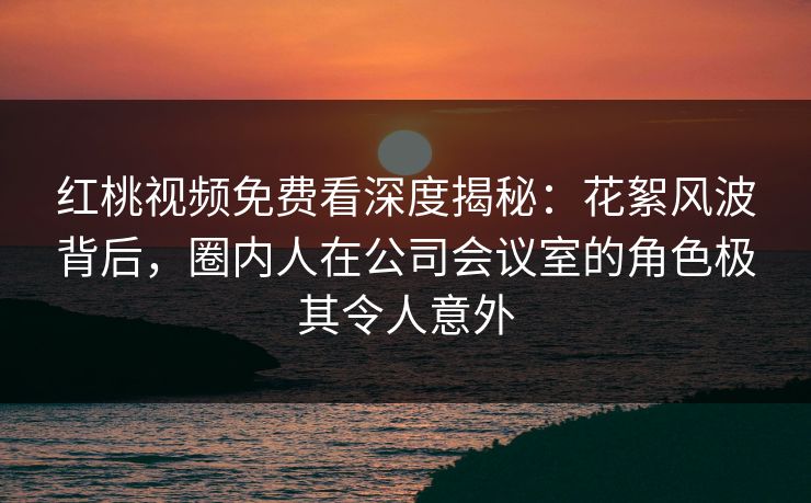 红桃视频免费看深度揭秘：花絮风波背后，圈内人在公司会议室的角色极其令人意外