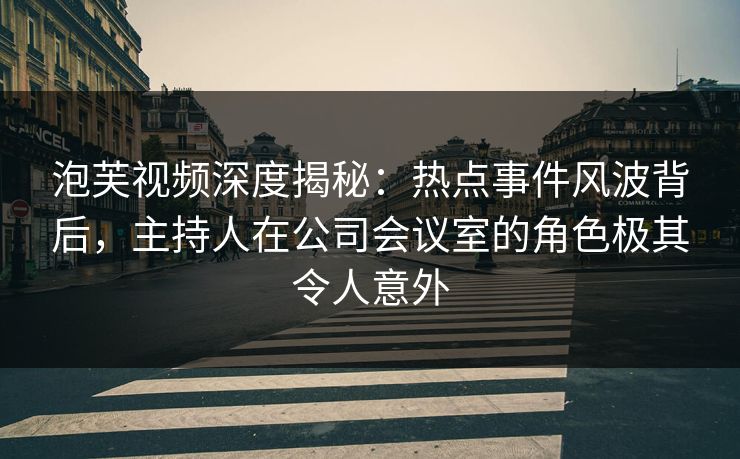 泡芙视频深度揭秘：热点事件风波背后，主持人在公司会议室的角色极其令人意外