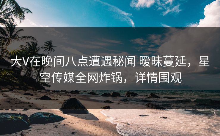 大V在晚间八点遭遇秘闻 暧昧蔓延，星空传媒全网炸锅，详情围观