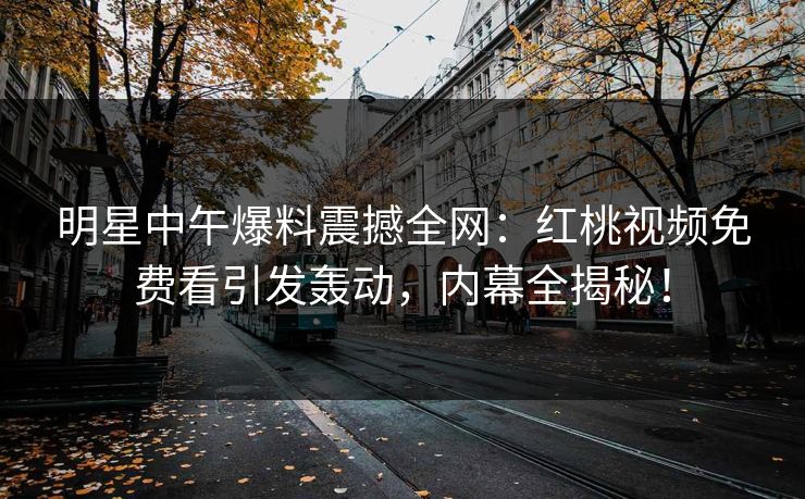 明星中午爆料震撼全网：红桃视频免费看引发轰动，内幕全揭秘！