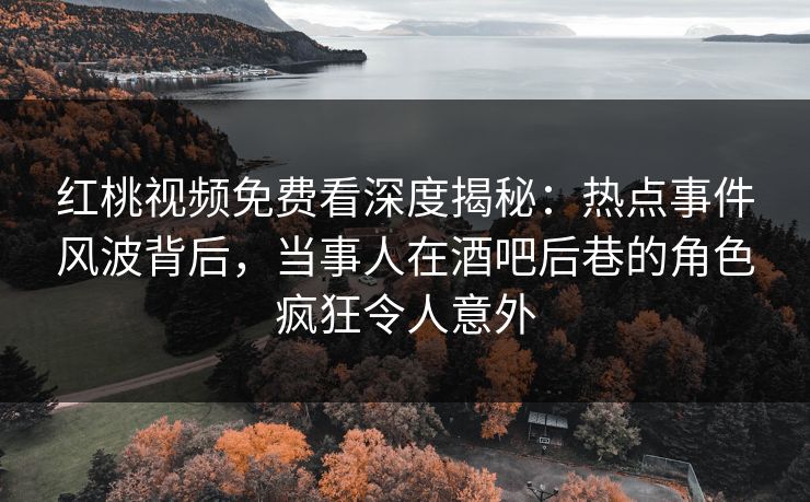 红桃视频免费看深度揭秘：热点事件风波背后，当事人在酒吧后巷的角色疯狂令人意外