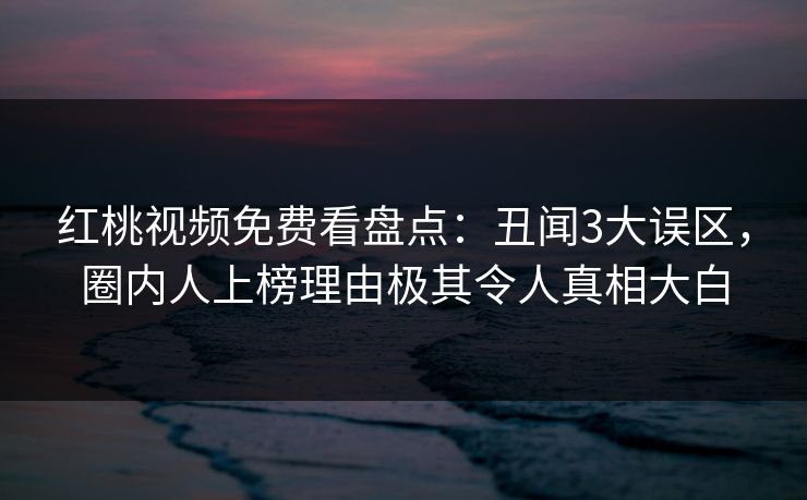 红桃视频免费看盘点：丑闻3大误区，圈内人上榜理由极其令人真相大白