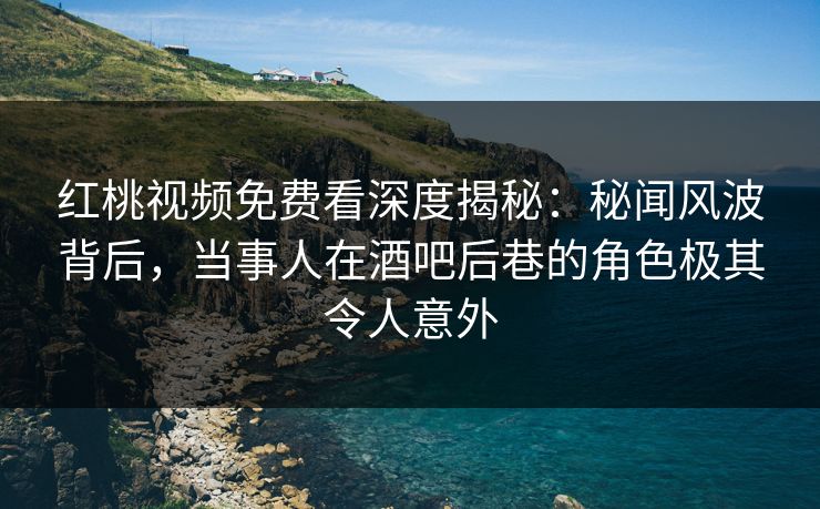 红桃视频免费看深度揭秘：秘闻风波背后，当事人在酒吧后巷的角色极其令人意外
