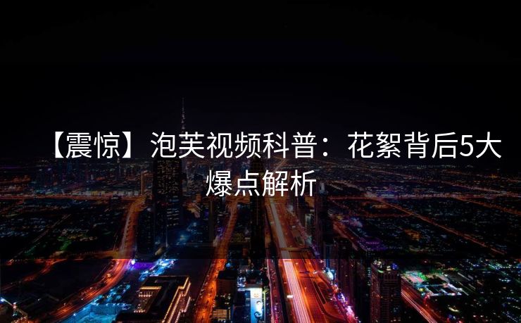 【震惊】泡芙视频科普：花絮背后5大爆点解析