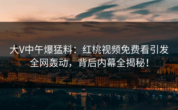 大V中午爆猛料：红桃视频免费看引发全网轰动，背后内幕全揭秘！