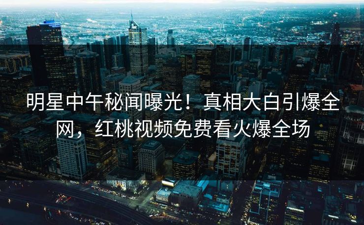 明星中午秘闻曝光！真相大白引爆全网，红桃视频免费看火爆全场