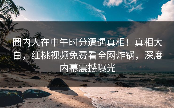 圈内人在中午时分遭遇真相！真相大白，红桃视频免费看全网炸锅，深度内幕震撼曝光