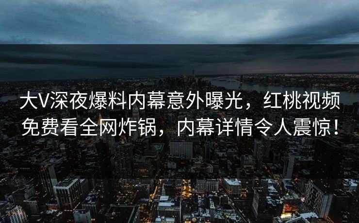 大V深夜爆料内幕意外曝光，红桃视频免费看全网炸锅，内幕详情令人震惊！