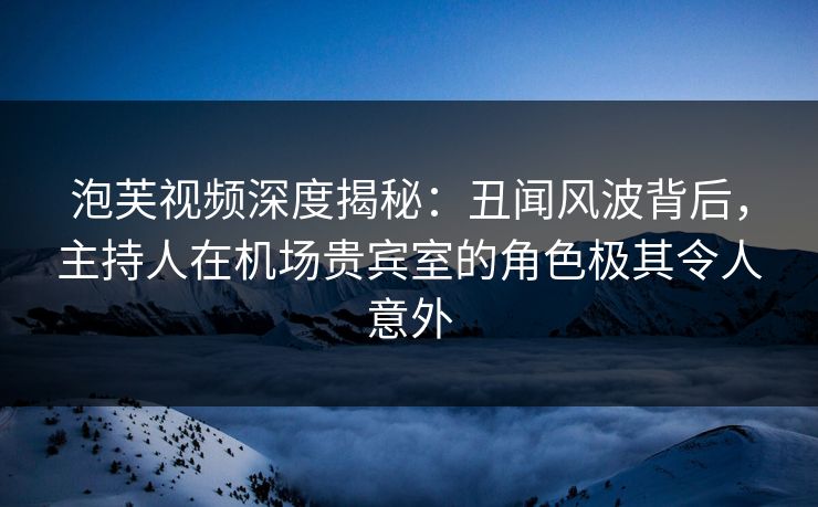 泡芙视频深度揭秘：丑闻风波背后，主持人在机场贵宾室的角色极其令人意外