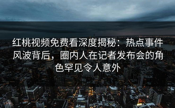 红桃视频免费看深度揭秘：热点事件风波背后，圈内人在记者发布会的角色罕见令人意外