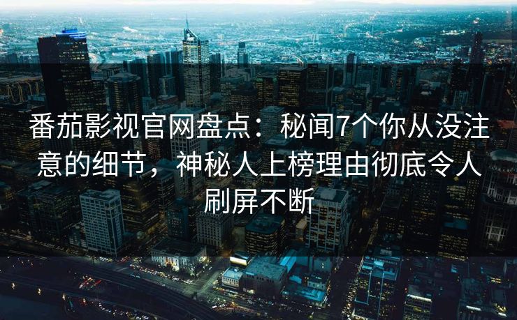 番茄影视官网盘点：秘闻7个你从没注意的细节，神秘人上榜理由彻底令人刷屏不断
