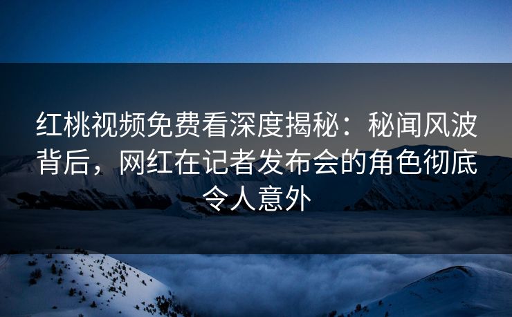 红桃视频免费看深度揭秘：秘闻风波背后，网红在记者发布会的角色彻底令人意外