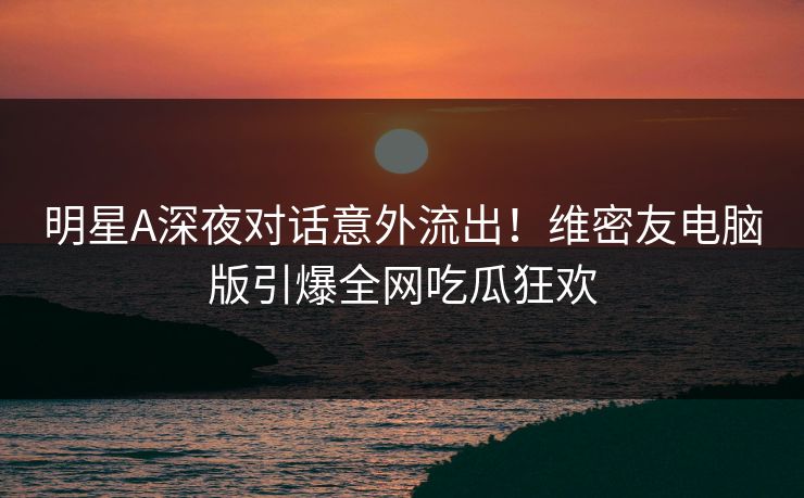 明星A深夜对话意外流出！维密友电脑版引爆全网吃瓜狂欢