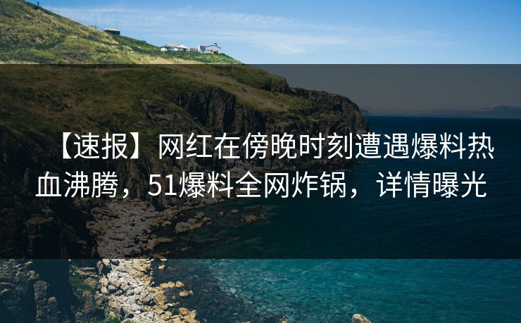 【速报】网红在傍晚时刻遭遇爆料热血沸腾，51爆料全网炸锅，详情曝光