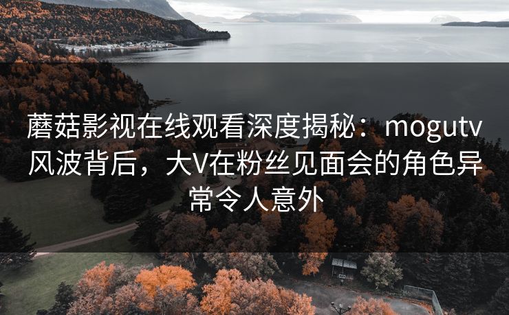 蘑菇影视在线观看深度揭秘：mogutv风波背后，大V在粉丝见面会的角色异常令人意外