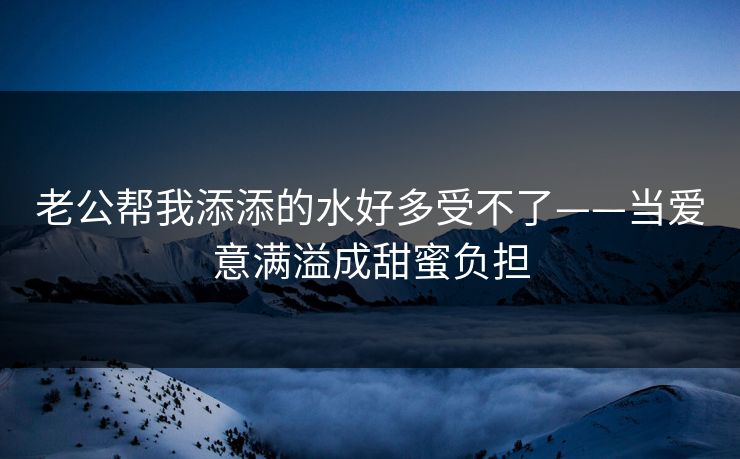 老公帮我添添的水好多受不了——当爱意满溢成甜蜜负担
