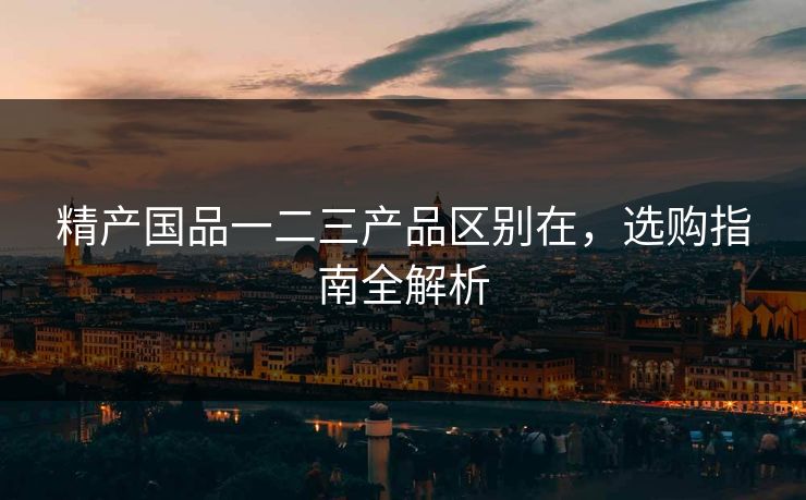 精产国品一二三产品区别在，选购指南全解析