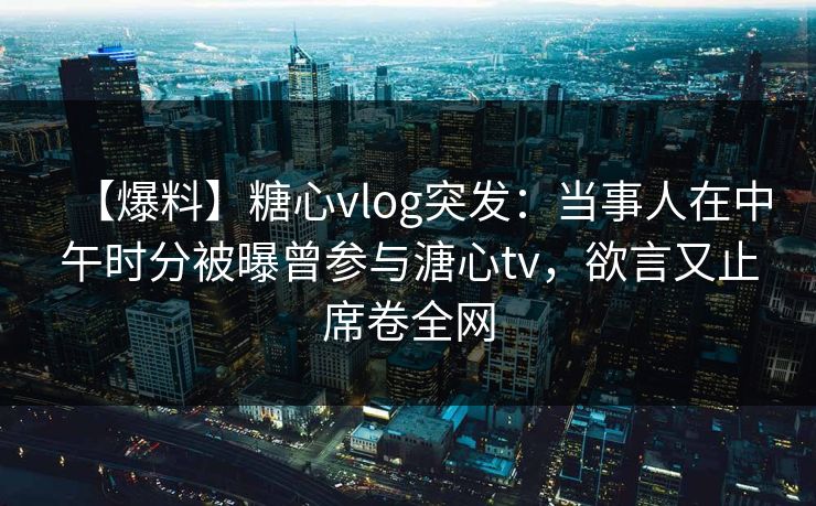 【爆料】糖心vlog突发：当事人在中午时分被曝曾参与溏心tv，欲言又止席卷全网