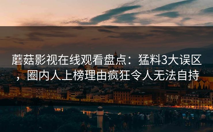 蘑菇影视在线观看盘点：猛料3大误区，圈内人上榜理由疯狂令人无法自持
