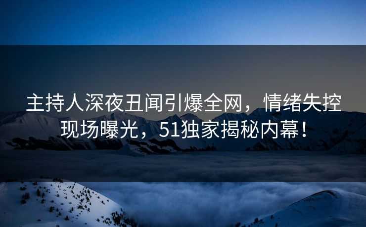 主持人深夜丑闻引爆全网，情绪失控现场曝光，51独家揭秘内幕！