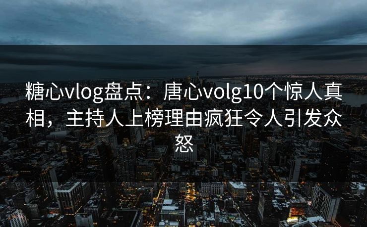 糖心vlog盘点：唐心volg10个惊人真相，主持人上榜理由疯狂令人引发众怒