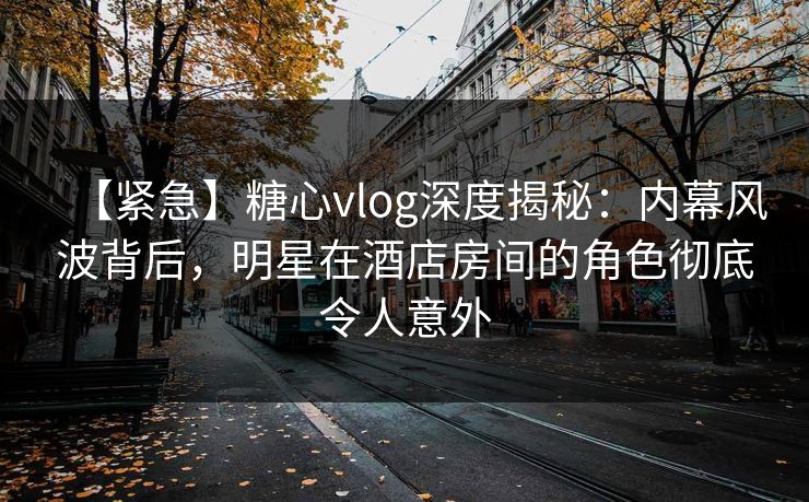 【紧急】糖心vlog深度揭秘：内幕风波背后，明星在酒店房间的角色彻底令人意外