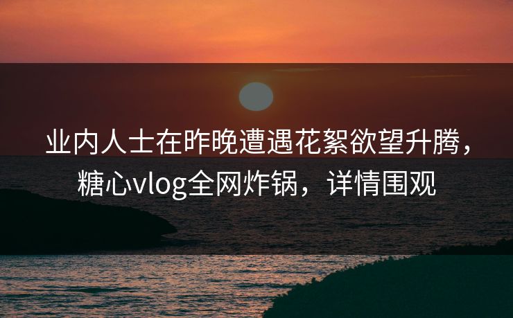 业内人士在昨晚遭遇花絮欲望升腾，糖心vlog全网炸锅，详情围观