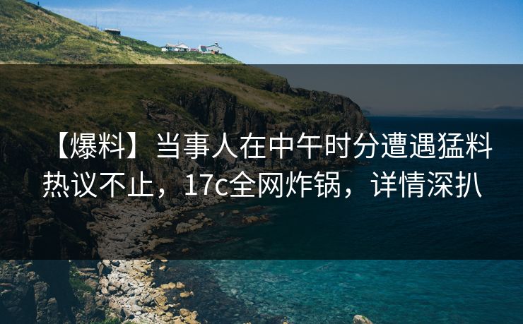 【爆料】当事人在中午时分遭遇猛料 热议不止，17c全网炸锅，详情深扒