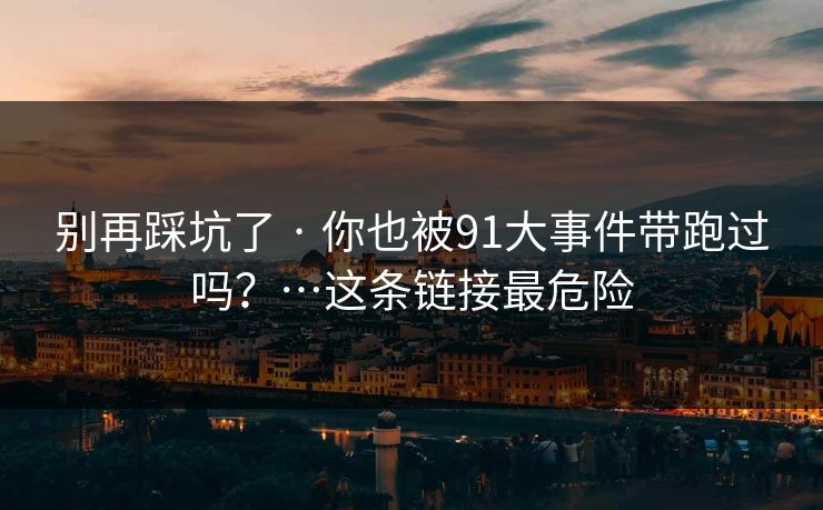 别再踩坑了 · 你也被91大事件带跑过吗？…这条链接最危险