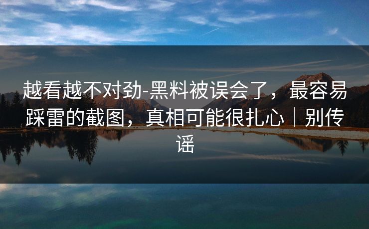 越看越不对劲-黑料被误会了，最容易踩雷的截图，真相可能很扎心｜别传谣