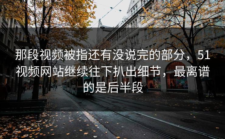 那段视频被指还有没说完的部分,51视频网站继续往下扒出细节,最离谱的是后半段 那段视频被指还有没说完的部分,51视频网站继续往下扒出细节,最离谱的是后半段