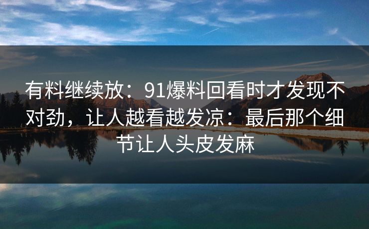 有料继续放:91爆料回看时才发现不对劲,让人越看越发凉:最后那个细节让人头皮发麻 有料继续放:91爆料回看时才发现不对劲,让人越看越发凉:最后那个细节让人头皮发麻